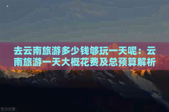 一天呢：云南旅游一天大概花费及总预算解析